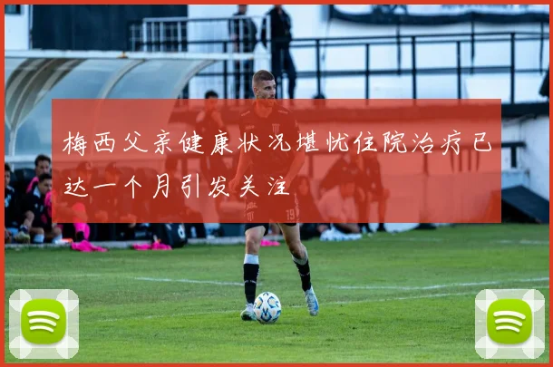 梅西父亲健康状况堪忧住院治疗已达一个月引发关注