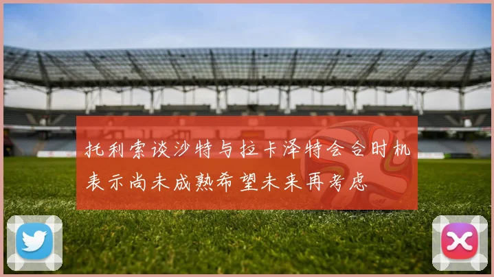 托利索谈沙特与拉卡泽特会合时机表示尚未成熟希望未来再考虑