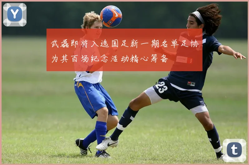 武磊即将入选国足新一期名单足协为其百场纪念活动精心筹备