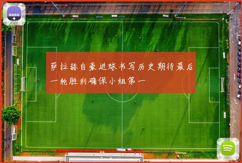 萨拉赫自豪进球书写历史期待最后一轮胜利确保小组第一