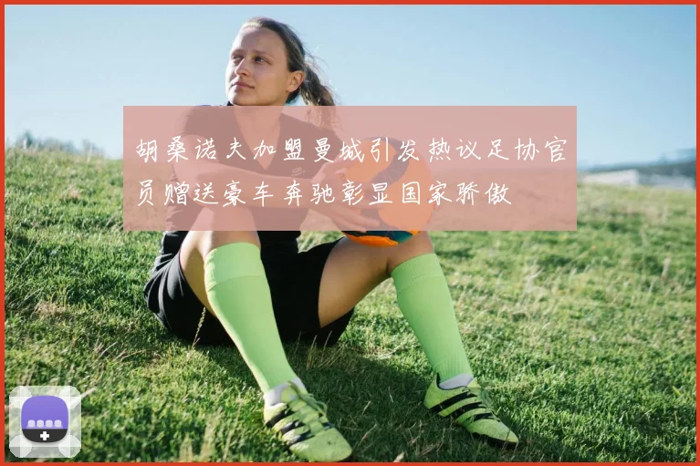 胡桑诺夫加盟曼城引发热议足协官员赠送豪车奔驰彰显国家骄傲