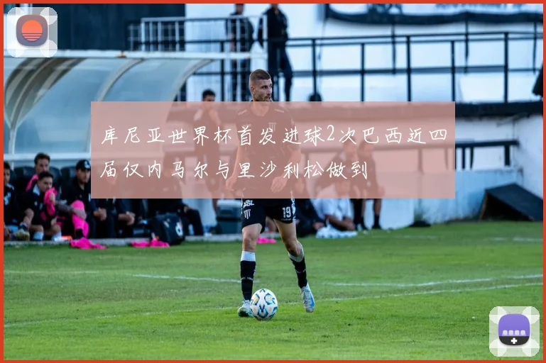 库尼亚世界杯首发进球2次巴西近四届仅内马尔与里沙利松做到