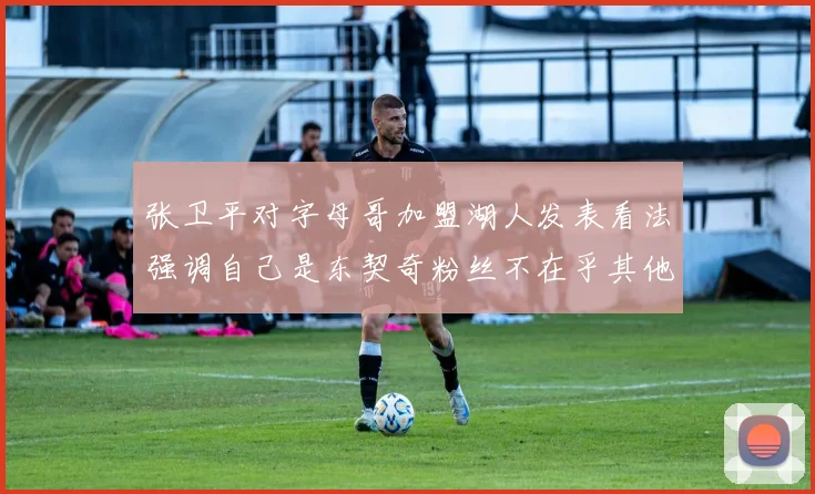 张卫平对字母哥加盟湖人发表看法强调自己是东契奇粉丝不在乎其他球员动态