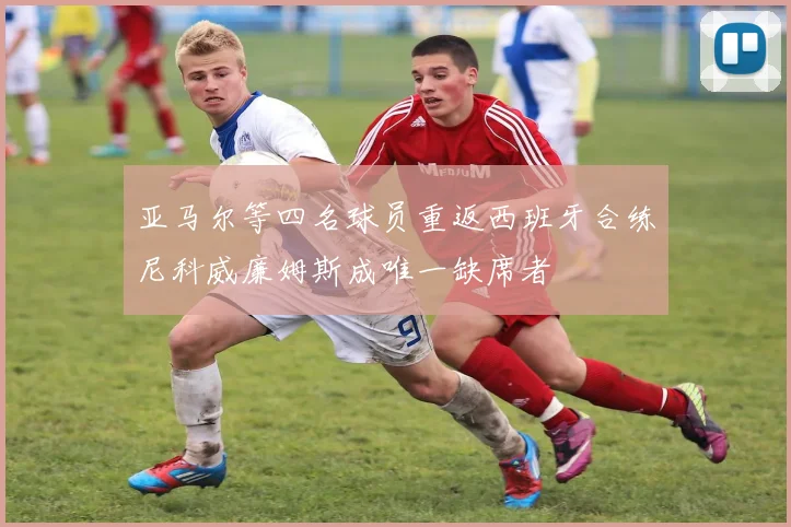亚马尔等四名球员重返西班牙合练尼科威廉姆斯成唯一缺席者