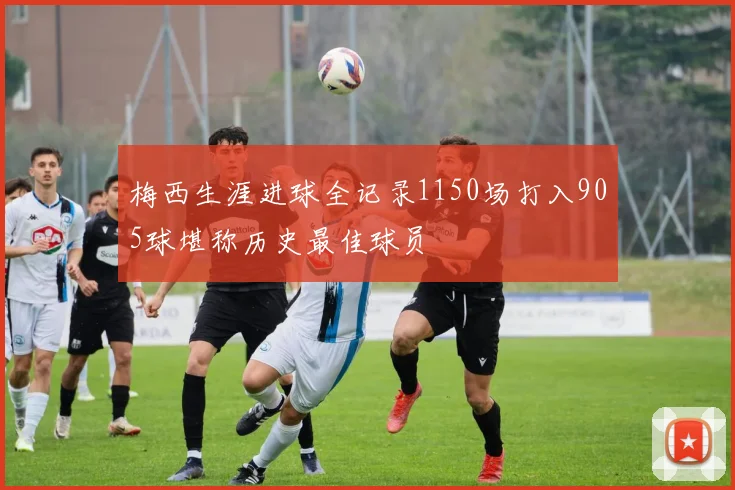 梅西生涯进球全记录1150场打入905球堪称历史最佳球员