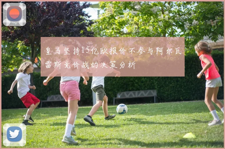 皇马坚持15亿欧报价不参与阿尔瓦雷斯竞价战的决策分析