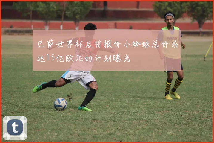 巴萨世界杯后将报价小蜘蛛总价或达15亿欧元的计划曝光