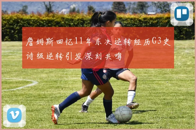 詹姆斯回忆11年东决逆转经历G3史诗级逆转引发深刻共鸣