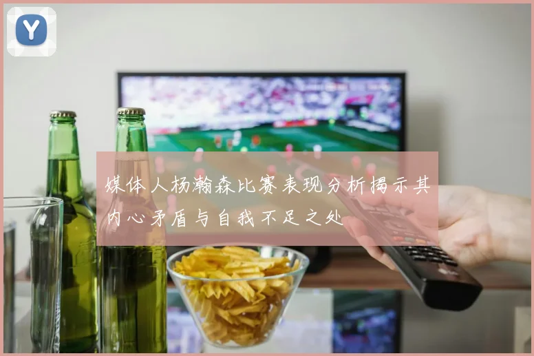 媒体人杨瀚森比赛表现分析揭示其内心矛盾与自我不足之处