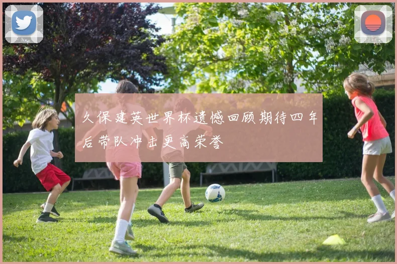 久保建英世界杯遗憾回顾期待四年后带队冲击更高荣誉
