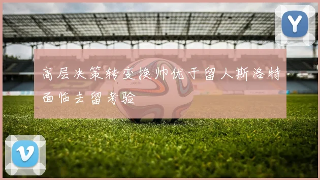 高层决策转变换帅优于留人斯洛特面临去留考验
