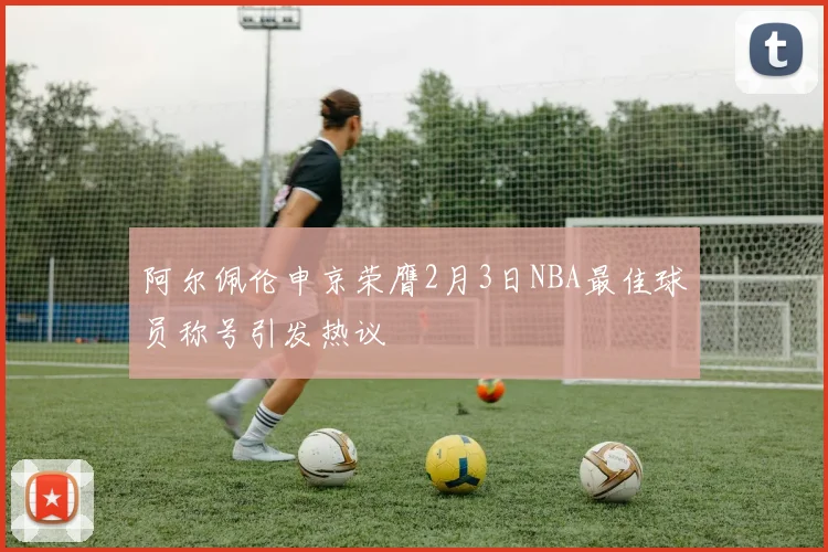 阿尔佩伦申京荣膺2月3日NBA最佳球员称号引发热议