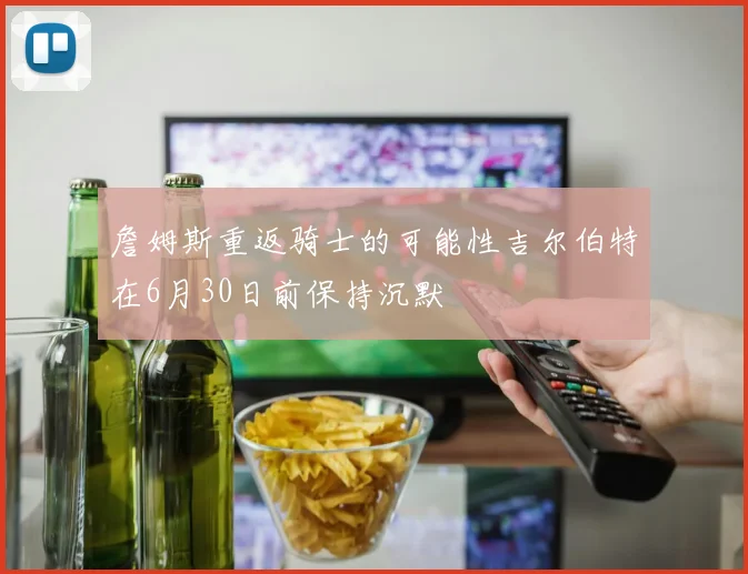 詹姆斯重返骑士的可能性吉尔伯特在6月30日前保持沉默