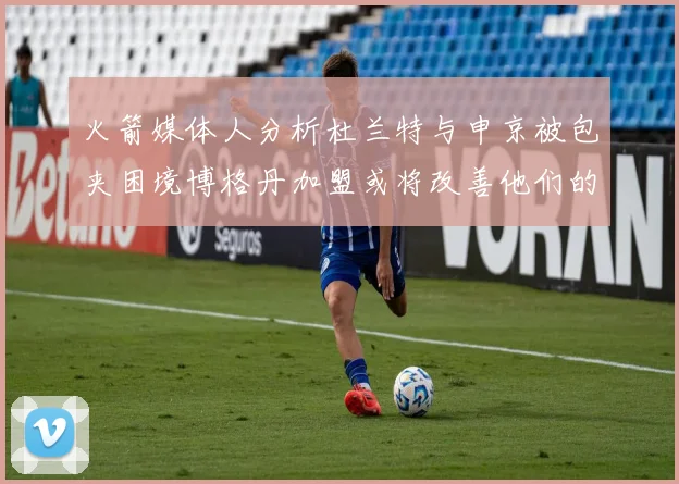 火箭媒体人分析杜兰特与申京被包夹困境博格丹加盟或将改善他们的进攻空间