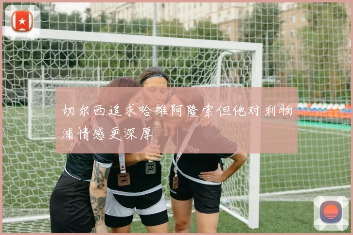切尔西追求哈维阿隆索但他对利物浦情感更深厚