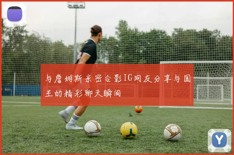 与詹姆斯亲密合影IG网友分享与国王的精彩聊天瞬间
