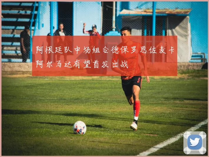 阿根廷队中场组合德保罗恩佐麦卡阿尔马达有望首发出战