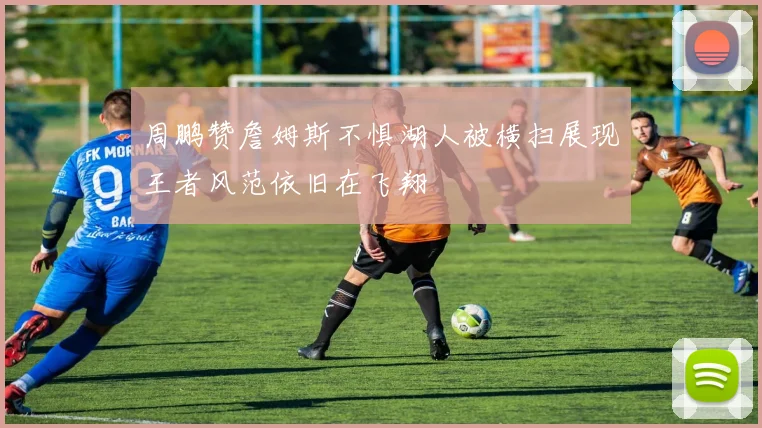 周鹏赞詹姆斯不惧湖人被横扫展现王者风范依旧在飞翔