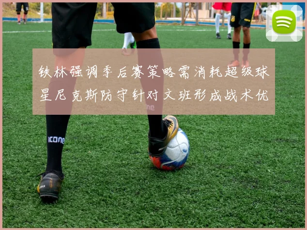铁林强调季后赛策略需消耗超级球星尼克斯防守针对文班形成战术优势
