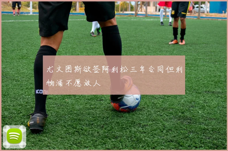 尤文图斯欲签阿利松三年合同但利物浦不愿放人