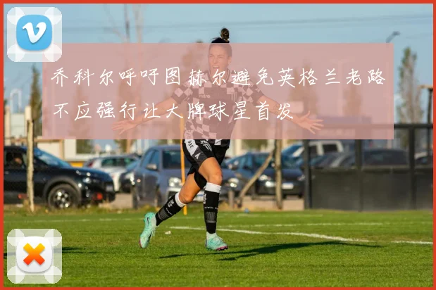 乔科尔呼吁图赫尔避免英格兰老路不应强行让大牌球星首发