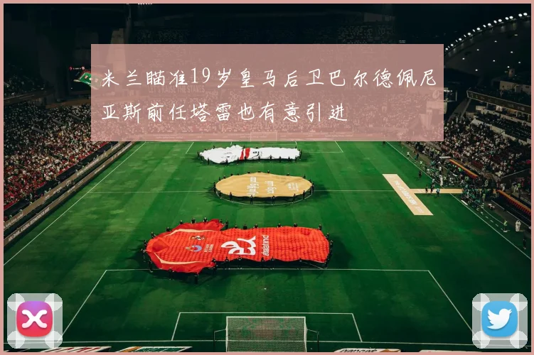 米兰瞄准19岁皇马后卫巴尔德佩尼亚斯前任塔雷也有意引进