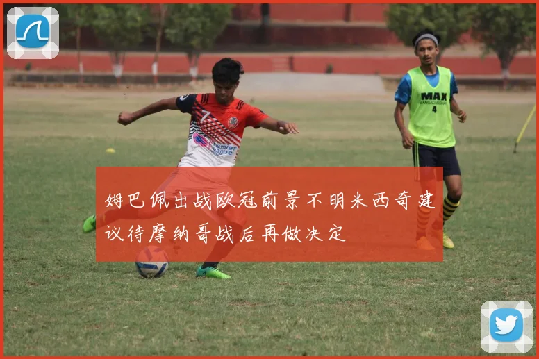 姆巴佩出战欧冠前景不明米西奇建议待摩纳哥战后再做决定