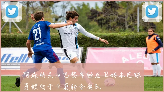 阿森纳关注巴黎年轻后卫姆本巴球员倾向于今夏转会离队