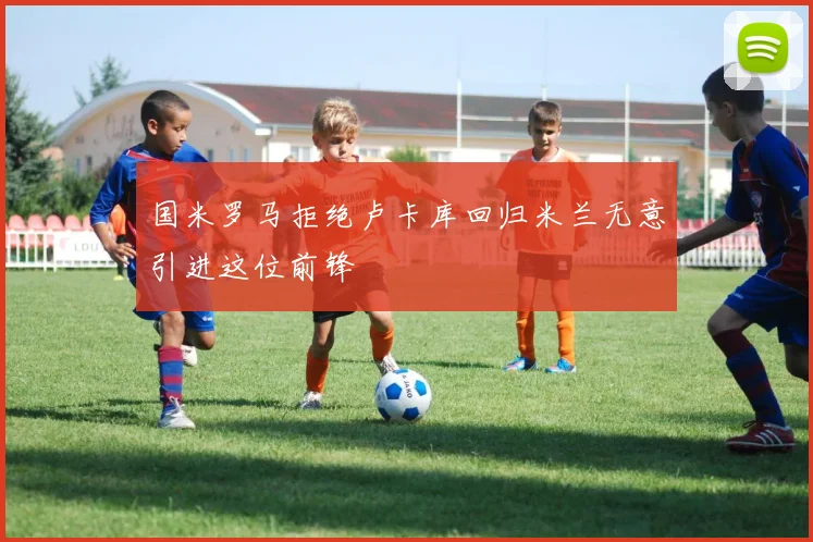 国米罗马拒绝卢卡库回归米兰无意引进这位前锋