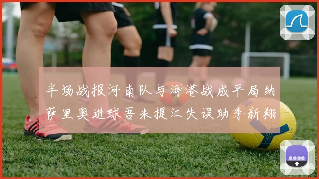 半场战报河南队与海港战成平局纳萨里奥进球吾米提江失误助李新翔扳平
