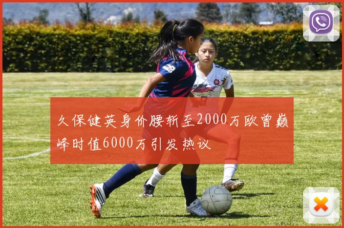 久保健英身价腰斩至2000万欧曾巅峰时值6000万引发热议