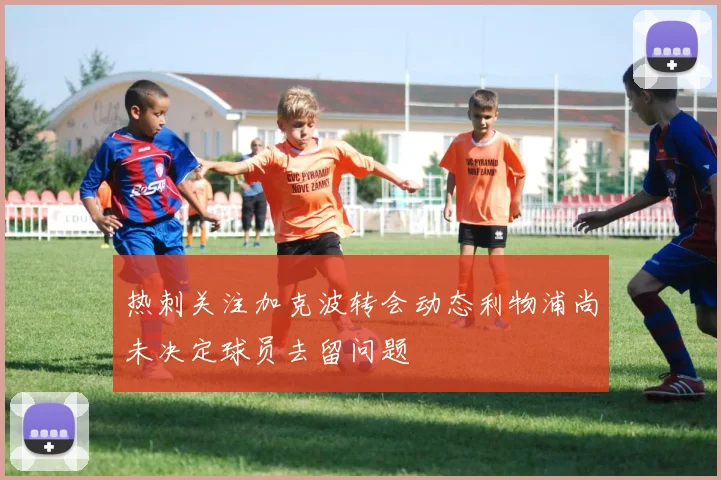 热刺关注加克波转会动态利物浦尚未决定球员去留问题