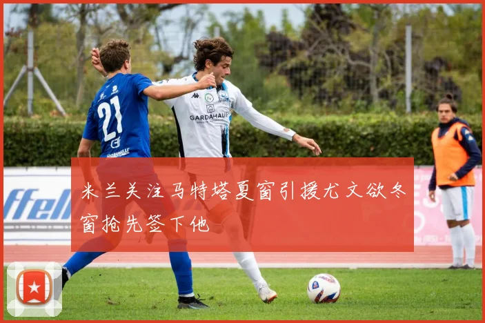 米兰关注马特塔夏窗引援尤文欲冬窗抢先签下他