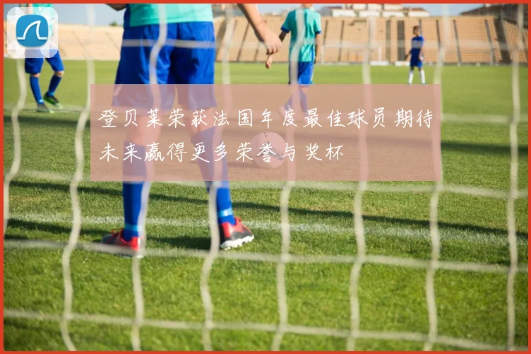 登贝莱荣获法国年度最佳球员期待未来赢得更多荣誉与奖杯