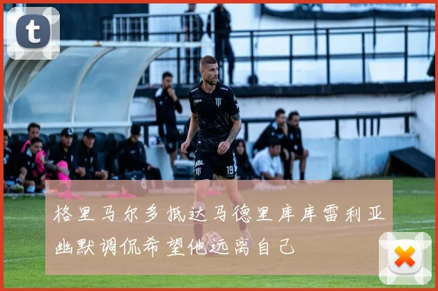 格里马尔多抵达马德里库库雷利亚幽默调侃希望他远离自己