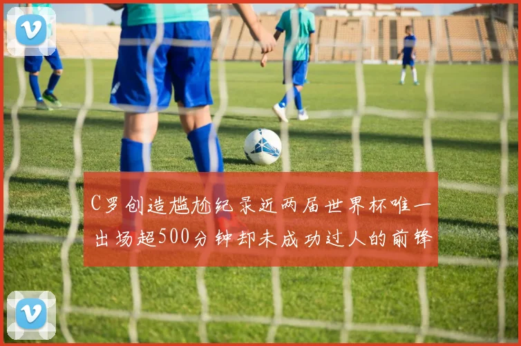 C罗创造尴尬纪录近两届世界杯唯一出场超500分钟却未成功过人的前锋