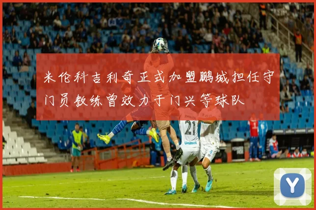米伦科吉利奇正式加盟鹏城担任守门员教练曾效力于门兴等球队
